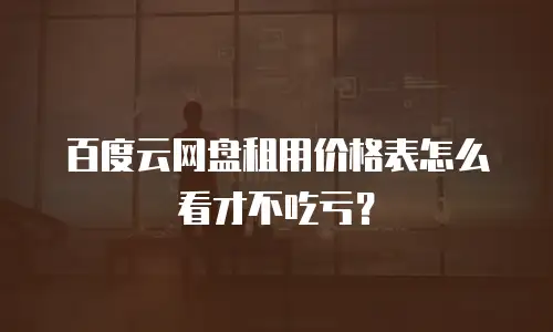 百度云网盘租用价格表怎么看才不吃亏？