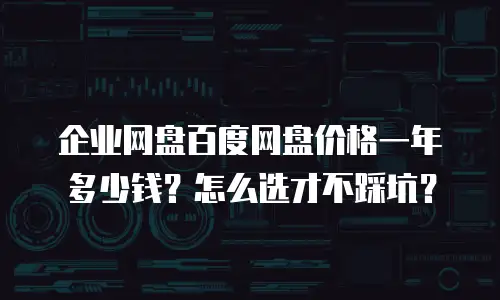 企业网盘百度网盘价格一年多少钱？怎么选才不踩坑？