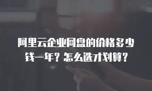 阿里云企业网盘的价格多少钱一年？怎么选才划算？