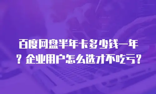 百度网盘半年卡多少钱一年？企业用户怎么选才不吃亏？