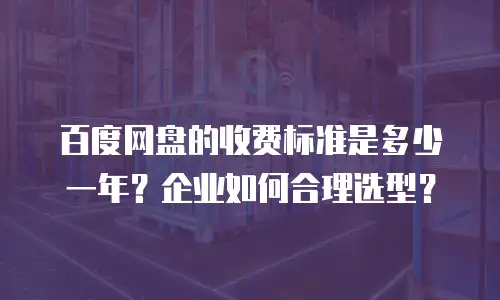 百度网盘的收费标准是多少一年？企业如何合理选型？