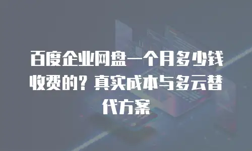 百度企业网盘一个月多少钱收费的？真实成本与多云替代方案