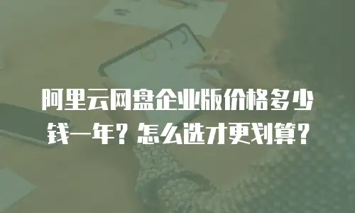 阿里云网盘企业版价格多少钱一年？怎么选才更划算？