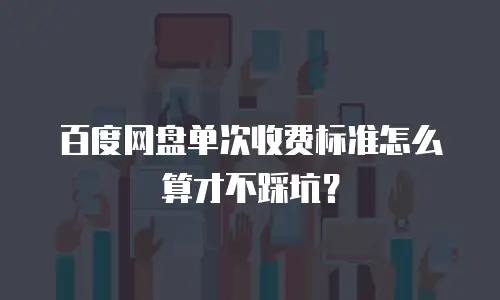 百度网盘单次收费标准怎么算才不踩坑？