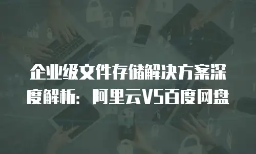 企业级文件存储解决方案深度解析：阿里云VS百度网盘