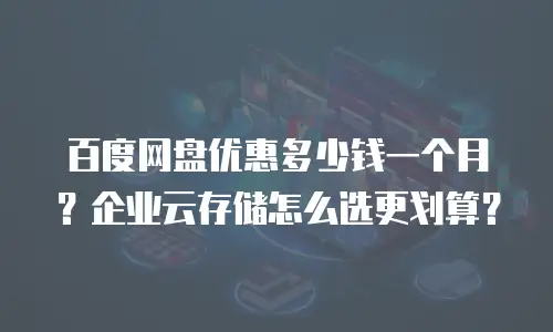 百度网盘优惠多少钱一个月？企业云存储怎么选更划算？