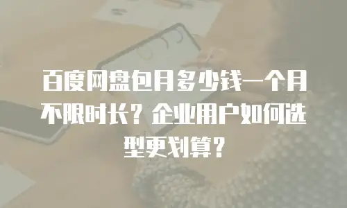 百度网盘包月多少钱一个月不限时长？企业用户如何选型更划算？