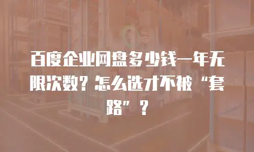 百度企业网盘多少钱一年无限次数？怎么选才不被&ldquo;套路&rdquo;？