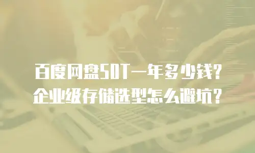 百度网盘50T一年多少钱？企业级存储选型怎么避坑？