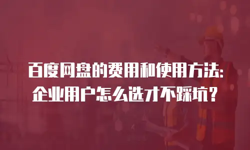 百度网盘的费用和使用方法：企业用户怎么选才不踩坑？