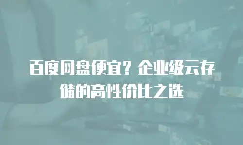 百度网盘便宜？企业级云存储的高性价比之选