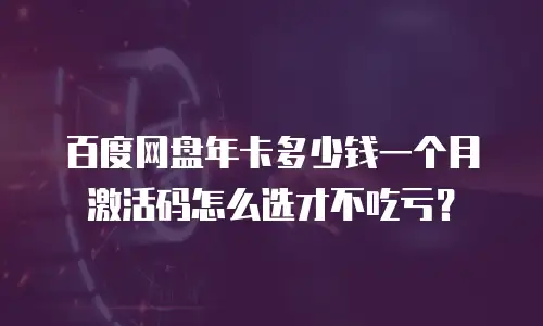 百度网盘年卡多少钱一个月激活码怎么选才不吃亏？