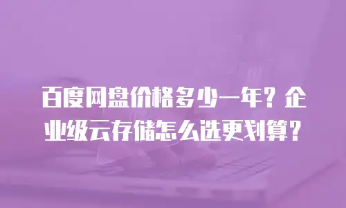 百度网盘价格多少一年？企业级云存储怎么选更划算？