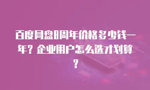 百度网盘8周年价格多少钱一年？企业用户怎么选才划算？