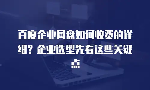 百度企业网盘如何收费的详细？企业选型先看这些关键点