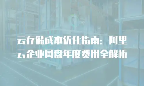 云存储成本优化指南：阿里云企业网盘年度费用全解析