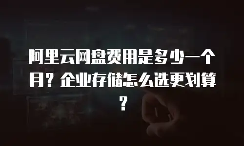 阿里云网盘费用是多少一个月？企业存储怎么选更划算？