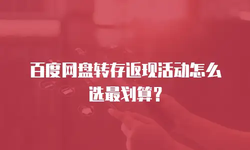 百度网盘转存返现活动怎么选最划算？