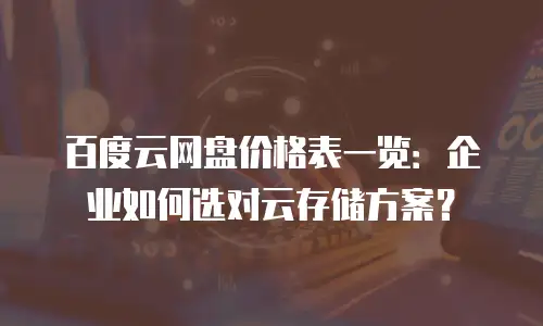 百度云网盘价格表一览：企业如何选对云存储方案？