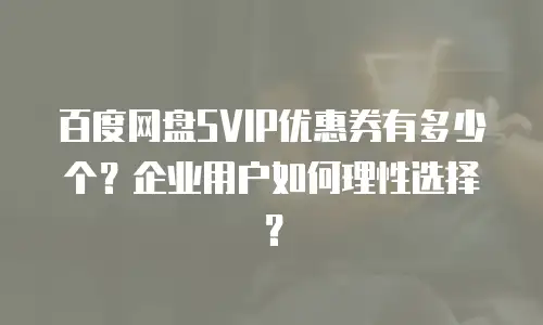 百度网盘SVIP优惠券有多少个？企业用户如何理性选择？