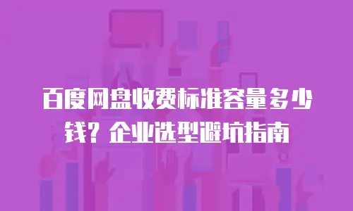 百度网盘收费标准容量多少钱？企业选型避坑指南
