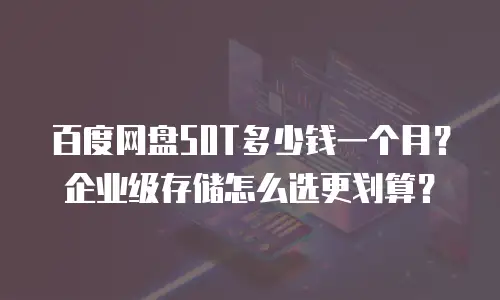 百度网盘50T多少钱一个月？企业级存储怎么选更划算？
