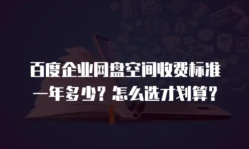 百度企业网盘空间收费标准一年多少？怎么选才划算？