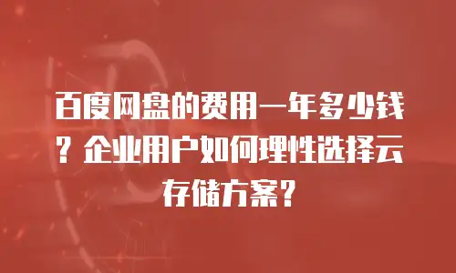 百度网盘的费用一年多少钱？企业用户如何理性选择云存储方案？