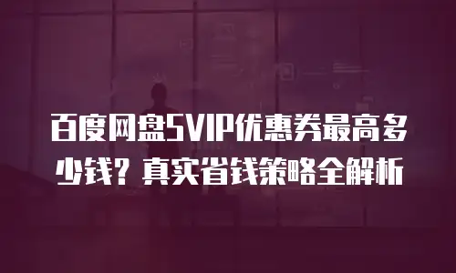 百度网盘SVIP优惠券最高多少钱？真实省钱策略全解析