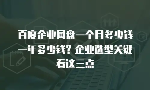 百度企业网盘一个月多少钱一年多少钱？企业选型关键看这三点