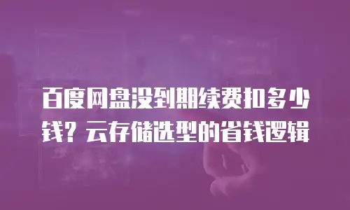 百度网盘没到期续费扣多少钱？云存储选型的省钱逻辑