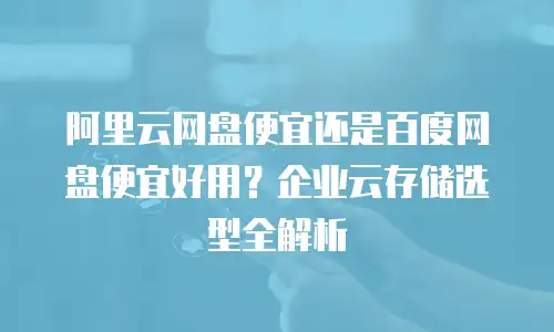 阿里云网盘便宜还是百度网盘便宜好用？企业云存储选型全解析