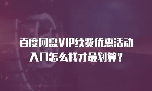 百度网盘VIP续费优惠活动入口怎么找才最划算？