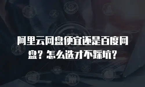 阿里云网盘便宜还是百度网盘？怎么选才不踩坑？