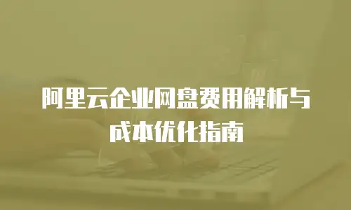 阿里云企业网盘费用解析与成本优化指南