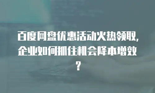 百度网盘优惠活动火热领取，企业如何抓住机会降本增效？