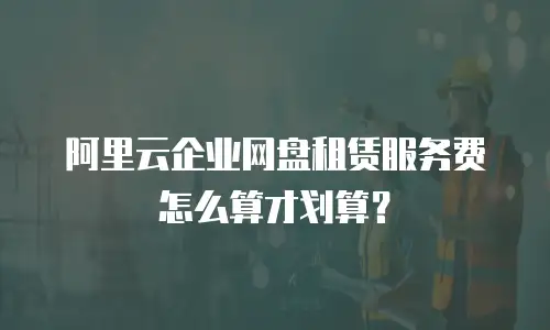 阿里云企业网盘租赁服务费怎么算才划算？