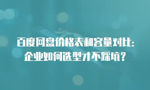 百度网盘价格表和容量对比：企业如何选型才不踩坑？
