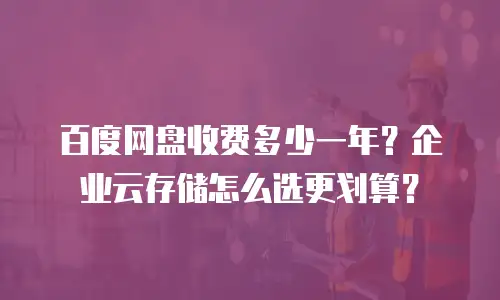百度网盘收费多少一年？企业云存储怎么选更划算？