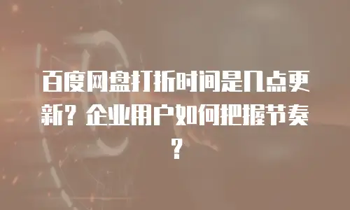 百度网盘打折时间是几点更新？企业用户如何把握节奏？