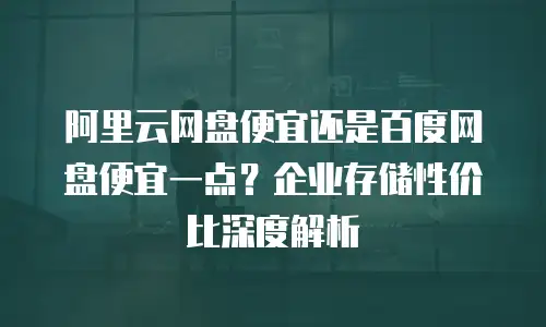 阿里云网盘便宜还是百度网盘便宜一点？企业存储性价比深度解析
