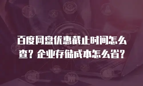 百度网盘优惠截止时间怎么查？企业存储成本怎么省？