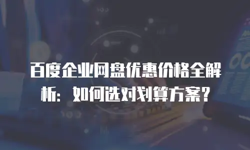 百度企业网盘优惠价格全解析：如何选对划算方案？