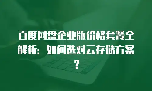 百度网盘企业版价格套餐全解析：如何选对云存储方案？