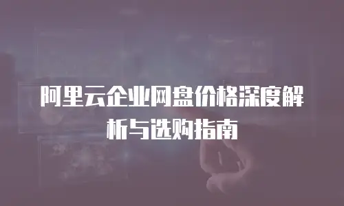 阿里云企业网盘价格深度解析与选购指南