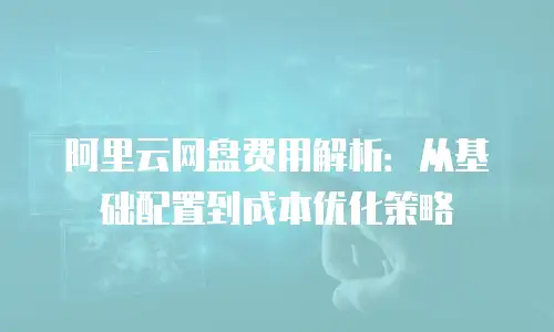 阿里云网盘费用解析：从基础配置到成本优化策略