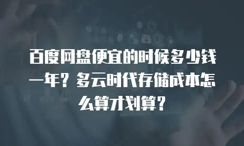 百度网盘便宜的时候多少钱一年？多云时代存储成本怎么算才划算？