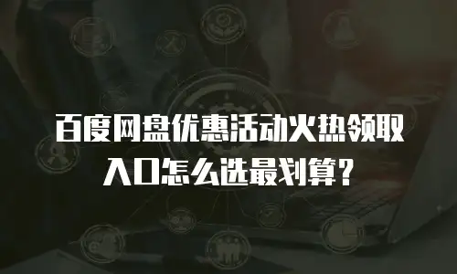 百度网盘优惠活动火热领取入口怎么选最划算？