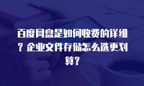 百度网盘是如何收费的详细？企业文件存储怎么选更划算？