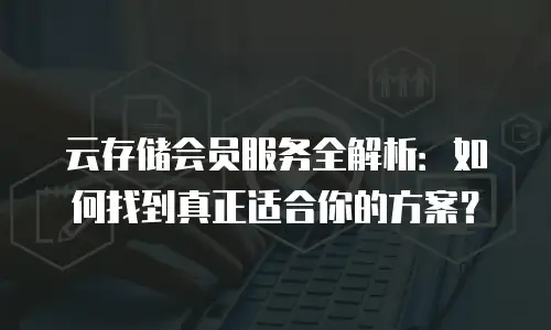 云存储会员服务全解析：如何找到真正适合你的方案？